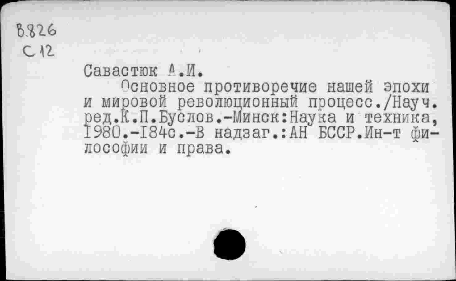 ﻿№
с а
Савастюк А, И.
псновное противоречие нашей эпохи и мировой революционный процесс./Науч, ред.К.П.Буслов.-Минск:Наука и техника. 1980.-184с.-В надзаг.:АН БССР.Ин-т философии и права.